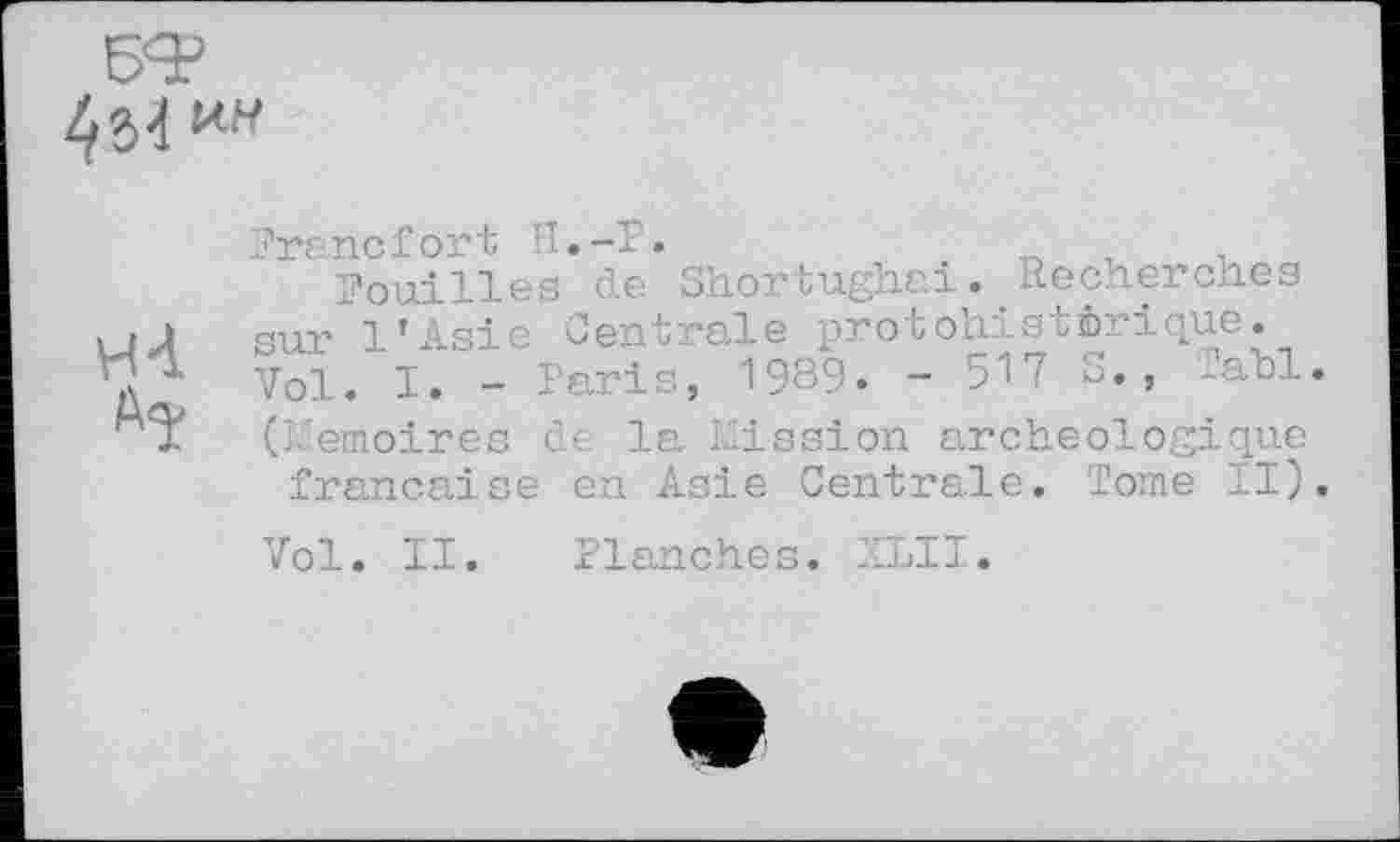 ﻿4M ин
н-і
Francfort H.-P.
Pouilles de Shortughai. Recherches sur l’Asie Centrale protohistérique. Vol. I. - Paris, 1989. - 517 S., lall. (Mémoires de la Mission archéologique française en Asie Centrale. Tome II).
Vol. II. Planches. XLII.